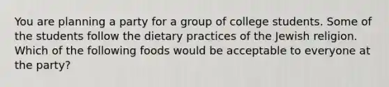 You are planning a party for a group of college students. Some of the students follow the dietary practices of the Jewish religion. Which of the following foods would be acceptable to everyone at the party?