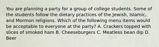 You are planning a party for a group of college students. Some of the students follow the dietary practices of the Jewish, Islamic, and Mormon religions. Which of the following menu items would be acceptable to everyone at the party? A. Crackers topped with slices of smoked ham B. Cheeseburgers C. Meatless bean dip D. Beer