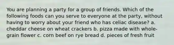 You are planning a party for a group of friends. Which of the following foods can you serve to everyone at the party, without having to worry about your friend who has celiac disease? a. cheddar cheese on wheat crackers b. pizza made with whole-grain flower c. corn beef on rye bread d. pieces of fresh fruit