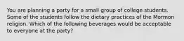 You are planning a party for a small group of college students. Some of the students follow the dietary practices of the Mormon religion. Which of the following beverages would be acceptable to everyone at the party?