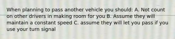 When planning to pass another vehicle you should: A. Not count on other drivers in making room for you B. Assume they will maintain a constant speed C. assume they will let you pass if you use your turn signal