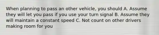 When planning to pass an other vehicle, you should A. Assume they will let you pass if you use your turn signal B. Assume they will maintain a constant speed C. Not count on other drivers making room for you