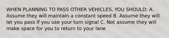 WHEN PLANNING TO PASS OTHER VEHICLES, YOU SHOULD: A. Assume they will maintain a constant speed B. Assume they will let you pass if you use your turn signal C. Not assume they will make space for you to return to your lane