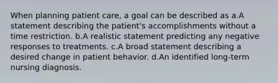 When planning patient care, a goal can be described as a.A statement describing the patient's accomplishments without a time restriction. b.A realistic statement predicting any negative responses to treatments. c.A broad statement describing a desired change in patient behavior. d.An identified long-term nursing diagnosis.