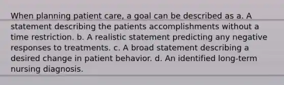 When planning patient care, a goal can be described as a. A statement describing the patients accomplishments without a time restriction. b. A realistic statement predicting any negative responses to treatments. c. A broad statement describing a desired change in patient behavior. d. An identified long-term nursing diagnosis.