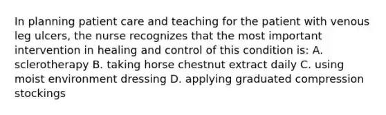 In planning patient care and teaching for the patient with venous leg ulcers, the nurse recognizes that the most important intervention in healing and control of this condition is: A. sclerotherapy B. taking horse chestnut extract daily C. using moist environment dressing D. applying graduated compression stockings