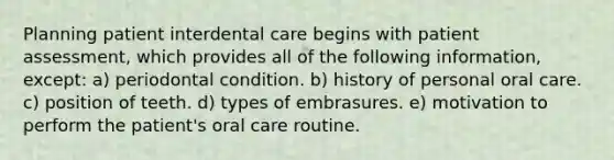 Planning patient interdental care begins with patient assessment, which provides all of the following information, except: a) periodontal condition. b) history of personal oral care. c) position of teeth. d) types of embrasures. e) motivation to perform the patient's oral care routine.