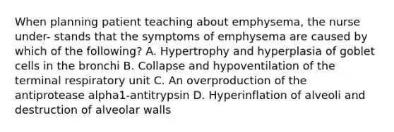 When planning patient teaching about emphysema, the nurse under- stands that the symptoms of emphysema are caused by which of the following? A. Hypertrophy and hyperplasia of goblet cells in the bronchi B. Collapse and hypoventilation of the terminal respiratory unit C. An overproduction of the antiprotease alpha1-antitrypsin D. Hyperinflation of alveoli and destruction of alveolar walls