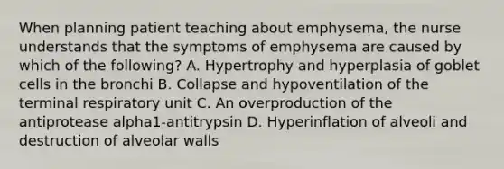 When planning patient teaching about emphysema, the nurse understands that the symptoms of emphysema are caused by which of the following? A. Hypertrophy and hyperplasia of goblet cells in the bronchi B. Collapse and hypoventilation of the terminal respiratory unit C. An overproduction of the antiprotease alpha1-antitrypsin D. Hyperinflation of alveoli and destruction of alveolar walls