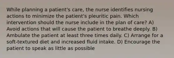 While planning a patient's care, the nurse identifies nursing actions to minimize the patient's pleuritic pain. Which intervention should the nurse include in the plan of care? A) Avoid actions that will cause the patient to breathe deeply. B) Ambulate the patient at least three times daily. C) Arrange for a soft-textured diet and increased fluid intake. D) Encourage the patient to speak as little as possible