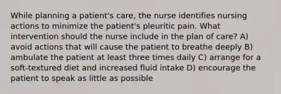 While planning a patient's care, the nurse identifies nursing actions to minimize the patient's pleuritic pain. What intervention should the nurse include in the plan of care? A) avoid actions that will cause the patient to breathe deeply B) ambulate the patient at least three times daily C) arrange for a soft-textured diet and increased fluid intake D) encourage the patient to speak as little as possible