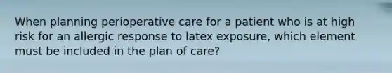 When planning perioperative care for a patient who is at high risk for an allergic response to latex exposure, which element must be included in the plan of care?