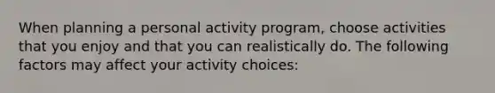 When planning a personal activity program, choose activities that you enjoy and that you can realistically do. The following factors may affect your activity choices: