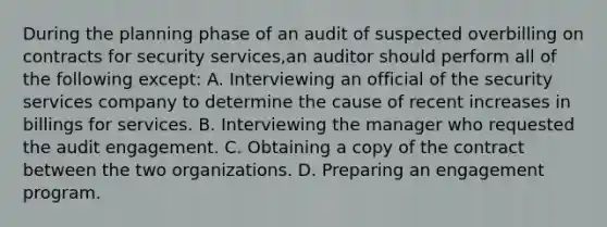 During the planning phase of an audit of suspected overbilling on contracts for security services,an auditor should perform all of the following except: A. Interviewing an official of the security services company to determine the cause of recent increases in billings for services. B. Interviewing the manager who requested the audit engagement. C. Obtaining a copy of the contract between the two organizations. D. Preparing an engagement program.