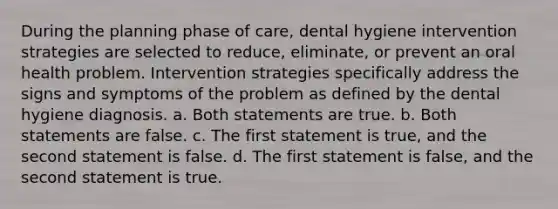 During the planning phase of care, dental hygiene intervention strategies are selected to reduce, eliminate, or prevent an oral health problem. Intervention strategies specifically address the signs and symptoms of the problem as defined by the dental hygiene diagnosis. a. Both statements are true. b. Both statements are false. c. The first statement is true, and the second statement is false. d. The first statement is false, and the second statement is true.