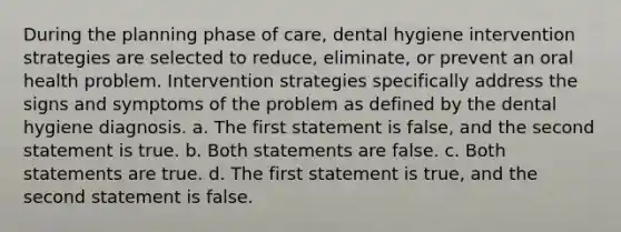 During the planning phase of care, dental hygiene intervention strategies are selected to reduce, eliminate, or prevent an oral health problem. Intervention strategies specifically address the signs and symptoms of the problem as defined by the dental hygiene diagnosis. a. The first statement is false, and the second statement is true. b. Both statements are false. c. Both statements are true. d. The first statement is true, and the second statement is false.