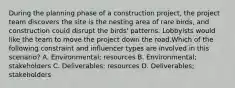 During the planning phase of a construction project, the project team discovers the site is the nesting area of rare birds, and construction could disrupt the birds' patterns. Lobbyists would like the team to move the project down the road.Which of the following constraint and influencer types are involved in this scenario? A. Environmental; resources B. Environmental; stakeholders C. Deliverables; resources D. Deliverables; stakeholders