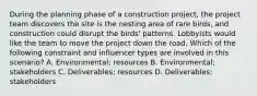 During the planning phase of a construction project, the project team discovers the site is the nesting area of rare birds, and construction could disrupt the birds' patterns. Lobbyists would like the team to move the project down the road. Which of the following constraint and influencer types are involved in this scenario? A. Environmental; resources B. Environmental; stakeholders C. Deliverables; resources D. Deliverables; stakeholders