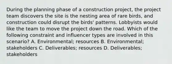 During the planning phase of a construction project, the project team discovers the site is the nesting area of rare birds, and construction could disrupt the birds' patterns. Lobbyists would like the team to move the project down the road. Which of the following constraint and influencer types are involved in this scenario? A. Environmental; resources B. Environmental; stakeholders C. Deliverables; resources D. Deliverables; stakeholders