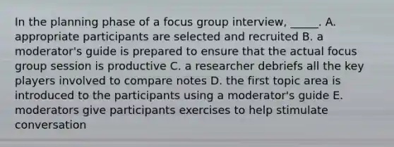 In the planning phase of a focus group interview, _____. A. appropriate participants are selected and recruited B. a moderator's guide is prepared to ensure that the actual focus group session is productive C. a researcher debriefs all the key players involved to compare notes D. the first topic area is introduced to the participants using a moderator's guide E. moderators give participants exercises to help stimulate conversation