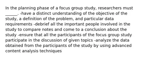 In the planning phase of a focus group study, researchers must ______. -have a distinct understanding of the objective of the study, a definition of the problem, and particular data requirements -debrief all the important people involved in the study to compare notes and come to a conclusion about the study -ensure that all the participants of the focus group study participate in the discussion of given topics -analyze the data obtained from the participants of the study by using advanced content analysis techniques