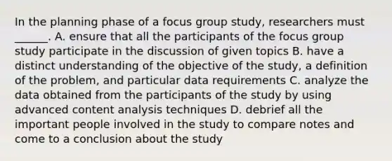 In the planning phase of a focus group study, researchers must ______. A. ensure that all the participants of the focus group study participate in the discussion of given topics B. have a distinct understanding of the objective of the study, a definition of the problem, and particular data requirements C. analyze the data obtained from the participants of the study by using advanced content analysis techniques D. debrief all the important people involved in the study to compare notes and come to a conclusion about the study