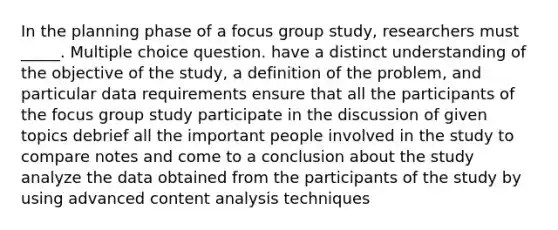 In the planning phase of a focus group study, researchers must _____. Multiple choice question. have a distinct understanding of the objective of the study, a definition of the problem, and particular data requirements ensure that all the participants of the focus group study participate in the discussion of given topics debrief all the important people involved in the study to compare notes and come to a conclusion about the study analyze the data obtained from the participants of the study by using advanced content analysis techniques