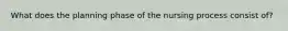 What does the planning phase of the nursing process consist of?
