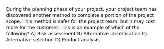 During the planning phase of your project, your project team has discovered another method to complete a portion of the project scope. This method is safer for the project team, but it may cost more for the customer. This is an example of which of the following? A) Risk assessment B) Alternative identification C) Alternative selection D) Product analysis