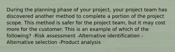 During the planning phase of your project, your project team has discovered another method to complete a portion of the project scope. This method is safer for the project team, but it may cost more for the customer. This is an example of which of the following? -Risk assessment -Alternative identification -Alternative selection -Product analysis