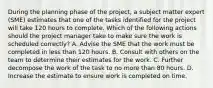 During the planning phase of the project, a subject matter expert (SME) estimates that one of the tasks identified for the project will take 120 hours to complete. Which of the following actions should the project manager take to make sure the work is scheduled correctly? A. Advise the SME that the work must be completed in less than 120 hours. B. Consult with others on the team to determine their estimates for the work. C. Further decompose the work of the task to no more than 80 hours. D. Increase the estimate to ensure work is completed on time.