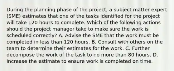 During the planning phase of the project, a subject matter expert (SME) estimates that one of the tasks identified for the project will take 120 hours to complete. Which of the following actions should the project manager take to make sure the work is scheduled correctly? A. Advise the SME that the work must be completed in less than 120 hours. B. Consult with others on the team to determine their estimates for the work. C. Further decompose the work of the task to no more than 80 hours. D. Increase the estimate to ensure work is completed on time.