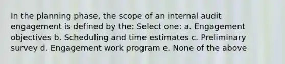 In the planning phase, the scope of an internal audit engagement is defined by the: Select one: a. Engagement objectives b. Scheduling and time estimates c. Preliminary survey d. Engagement work program e. None of the above