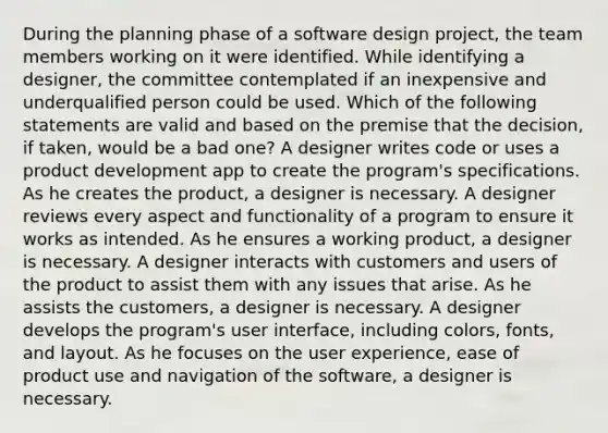 During the planning phase of a software design project, the team members working on it were identified. While identifying a designer, the committee contemplated if an inexpensive and underqualified person could be used. Which of the following statements are valid and based on the premise that the decision, if taken, would be a bad one? A designer writes code or uses a product development app to create the program's specifications. As he creates the product, a designer is necessary. A designer reviews every aspect and functionality of a program to ensure it works as intended. As he ensures a working product, a designer is necessary. A designer interacts with customers and users of the product to assist them with any issues that arise. As he assists the customers, a designer is necessary. A designer develops the program's user interface, including colors, fonts, and layout. As he focuses on the user experience, ease of product use and navigation of the software, a designer is necessary.