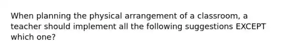 When planning the physical arrangement of a classroom, a teacher should implement all the following suggestions EXCEPT which one?