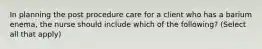 In planning the post procedure care for a client who has a barium enema, the nurse should include which of the following? (Select all that apply)