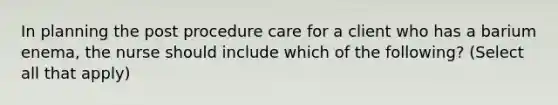 In planning the post procedure care for a client who has a barium enema, the nurse should include which of the following? (Select all that apply)