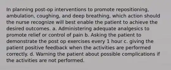 In planning post-op interventions to promote repositioning, ambulation, coughing, and deep breathing, which action should the nurse recognize will best enable the patient to achieve the desired outcomes. a. Administering adequate analgesics to promote relief or control of pain b. Asking the patient to demonstrate the post op exercises every 1 hour c. giving the patient positive feedback when the activities are performed correctly. d. Warning the patient about possible complications if the activities are not performed.