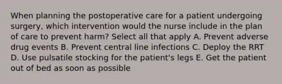 When planning the postoperative care for a patient undergoing surgery, which intervention would the nurse include in the plan of care to prevent harm? Select all that apply A. Prevent adverse drug events B. Prevent central line infections C. Deploy the RRT D. Use pulsatile stocking for the patient's legs E. Get the patient out of bed as soon as possible