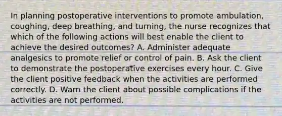 In planning postoperative interventions to promote ambulation, coughing, deep breathing, and turning, the nurse recognizes that which of the following actions will best enable the client to achieve the desired outcomes? A. Administer adequate analgesics to promote relief or control of pain. B. Ask the client to demonstrate the postoperative exercises every hour. C. Give the client positive feedback when the activities are performed correctly. D. Warn the client about possible complications if the activities are not performed.