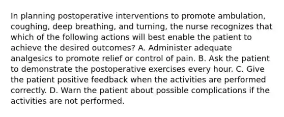 In planning postoperative interventions to promote ambulation, coughing, deep breathing, and turning, the nurse recognizes that which of the following actions will best enable the patient to achieve the desired outcomes? A. Administer adequate analgesics to promote relief or control of pain. B. Ask the patient to demonstrate the postoperative exercises every hour. C. Give the patient positive feedback when the activities are performed correctly. D. Warn the patient about possible complications if the activities are not performed.