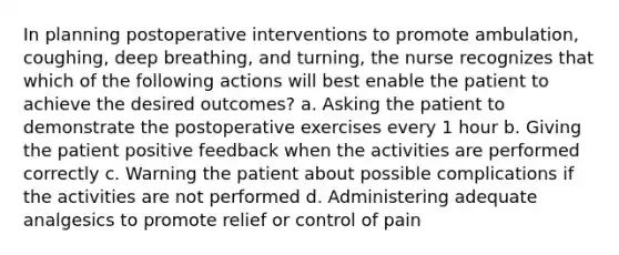 In planning postoperative interventions to promote ambulation, coughing, deep breathing, and turning, the nurse recognizes that which of the following actions will best enable the patient to achieve the desired outcomes? a. Asking the patient to demonstrate the postoperative exercises every 1 hour b. Giving the patient positive feedback when the activities are performed correctly c. Warning the patient about possible complications if the activities are not performed d. Administering adequate analgesics to promote relief or control of pain