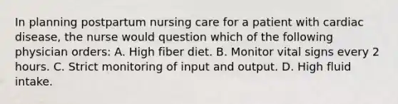 In planning postpartum nursing care for a patient with cardiac disease, the nurse would question which of the following physician orders: A. High fiber diet. B. Monitor vital signs every 2 hours. C. Strict monitoring of input and output. D. High fluid intake.