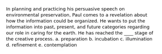 In planning and practicing his persuasive speech on environmental preservation, Paul comes to a revelation about how the information could be organized. He wants to put the information into past, present, and future categories regarding our role in caring for the earth. He has reached the ____ stage of the creative process.​ a. ​preparation b. ​incubation c. ​illumination d. ​refinement e. ​contemplation