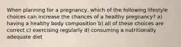 When planning for a pregnancy, which of the following lifestyle choices can increase the chances of a healthy pregnancy? a) having a healthy body composition b) all of these choices are correct c) exercising regularly d) consuming a nutritionally adequate diet