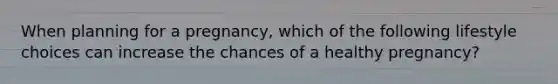 When planning for a pregnancy, which of the following lifestyle choices can increase the chances of a healthy pregnancy?