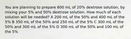 You are planning to prepare 600 mL of 20% dextrose solution, by mixing your 5% and 50% dextrose solution. How much of each solution will be needed? A 200 mL of the 50% and 400 mL of the 5% B 350 mL of the 50% and 250 mL of the 5% C 300 mL of the 50% and 300 mL of the 5% D 300 mL of the 50% and 100 mL of the 5%