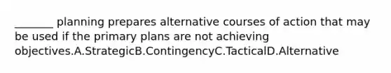 _______ planning prepares alternative courses of action that may be used if the primary plans are not achieving objectives.A.StrategicB.ContingencyC.TacticalD.Alternative