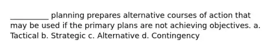 __________ planning prepares alternative courses of action that may be used if the primary plans are not achieving objectives. a. Tactical b. Strategic c. Alternative d. Contingency