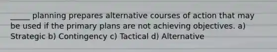 _____ planning prepares alternative courses of action that may be used if the primary plans are not achieving objectives. a) Strategic b) Contingency c) Tactical d) Alternative